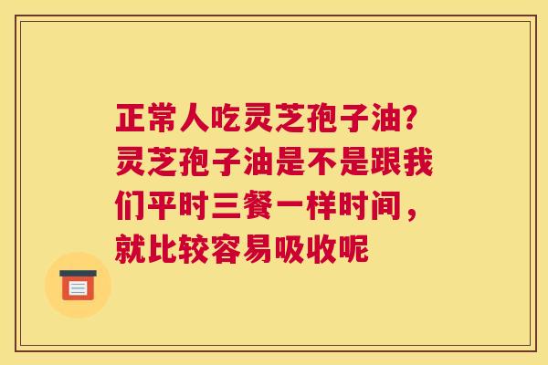 正常人吃灵芝孢子油？灵芝孢子油是不是跟我们平时三餐一样时间，就比较容易吸收呢