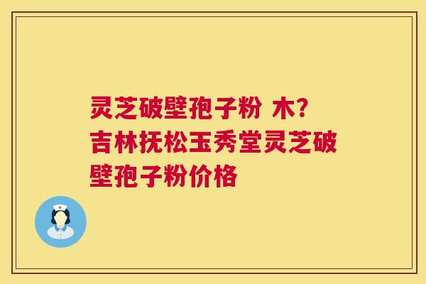 灵芝破壁孢子粉 木？吉林抚松玉秀堂灵芝破壁孢子粉价格