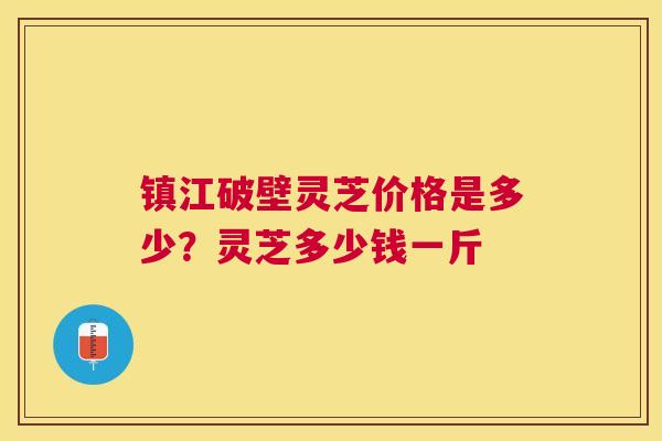 镇江破壁灵芝价格是多少？灵芝多少钱一斤