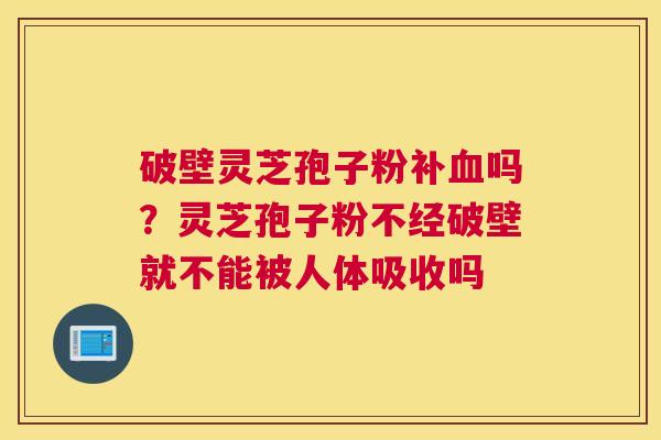 破壁灵芝孢子粉补吗？灵芝孢子粉不经破壁就不能被人体吸收吗