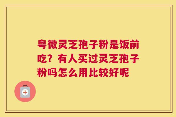 粤微灵芝孢子粉是饭前吃？有人买过灵芝孢子粉吗怎么用比较好呢