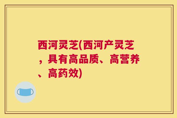 西河灵芝(西河产灵芝，具有高品质、高营养、高)