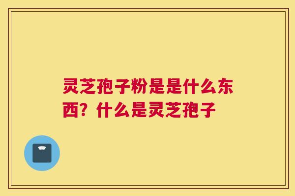 灵芝孢子粉是是什么东西？什么是灵芝孢子