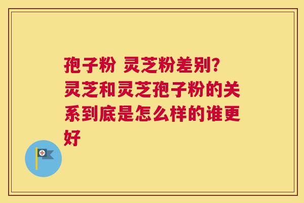 孢子粉 灵芝粉差别？灵芝和灵芝孢子粉的关系到底是怎么样的谁更好