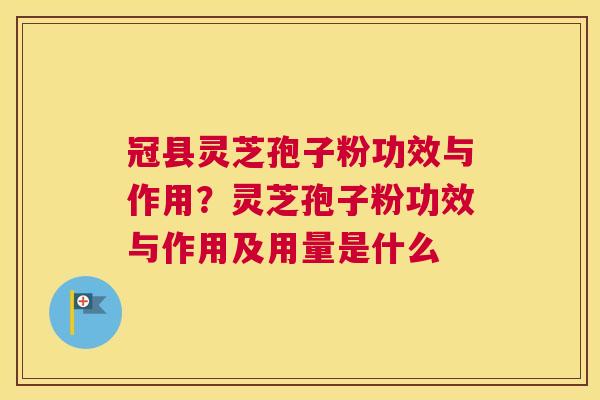 冠县灵芝孢子粉功效与作用？灵芝孢子粉功效与作用及用量是什么