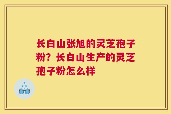 长白山张旭的灵芝孢子粉？长白山生产的灵芝孢子粉怎么样