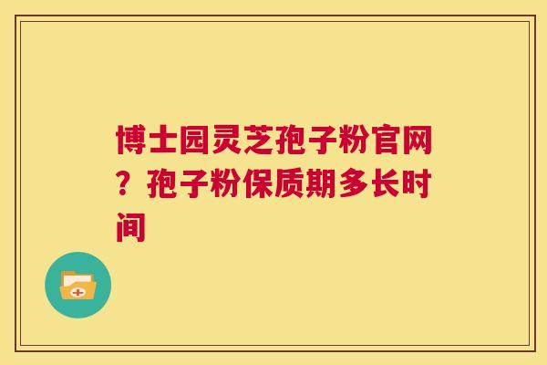 博士园灵芝孢子粉官网？孢子粉保质期多长时间