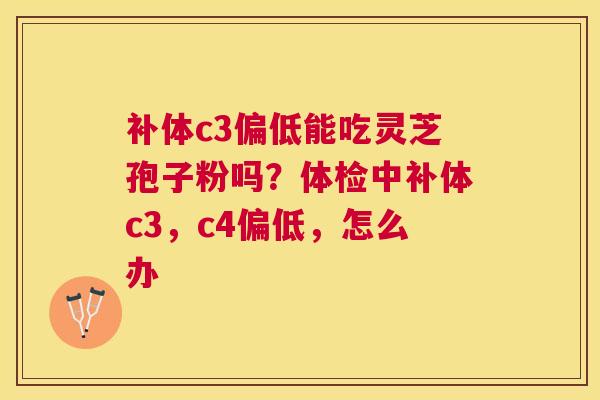 补体c3偏低能吃灵芝孢子粉吗？体检中补体c3，c4偏低，怎么办