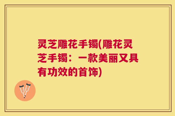灵芝雕花手镯(雕花灵芝手镯：一款美丽又具有功效的首饰)