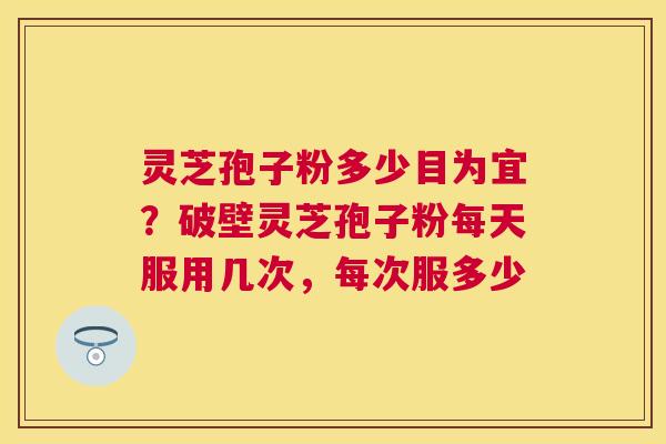 灵芝孢子粉多少目为宜？破壁灵芝孢子粉每天服用几次，每次服多少