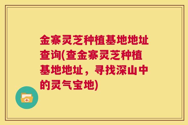 金寨灵芝种植基地地址查询(查金寨灵芝种植基地地址，寻找深山中的灵气宝地)