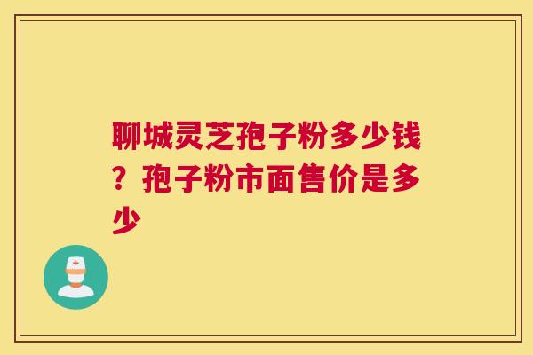 聊城灵芝孢子粉多少钱？孢子粉市面售价是多少