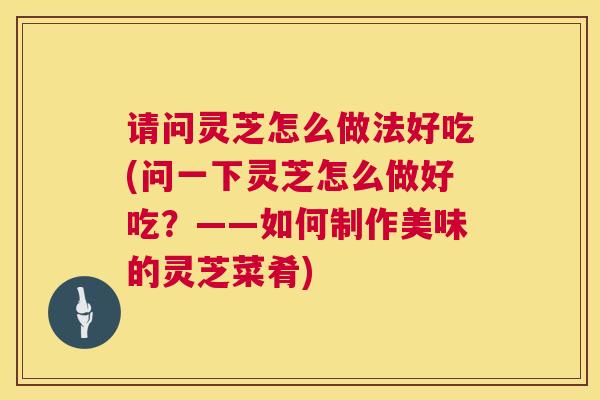 请问灵芝怎么做法好吃(问一下灵芝怎么做好吃？——如何制作美味的灵芝菜肴)