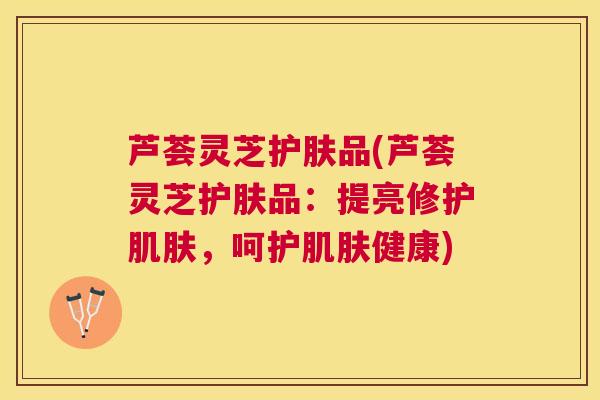 芦荟灵芝护肤品(芦荟灵芝护肤品：提亮修护，呵护健康)