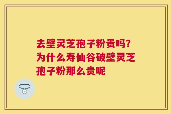 去壁灵芝孢子粉贵吗？为什么寿仙谷破壁灵芝孢子粉那么贵呢