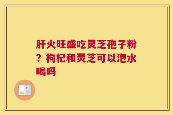 火旺盛吃灵芝孢子粉？枸杞和灵芝可以泡水喝吗