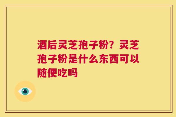 酒后灵芝孢子粉？灵芝孢子粉是什么东西可以随便吃吗