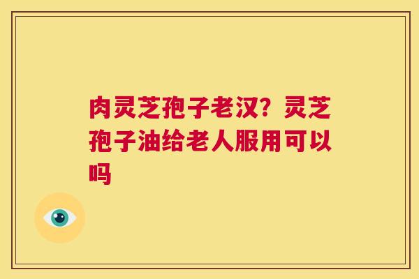 肉灵芝孢子老汉？灵芝孢子油给老人服用可以吗