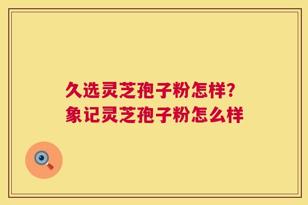 久选灵芝孢子粉怎样？象记灵芝孢子粉怎么样