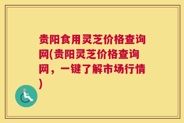 贵阳食用灵芝价格查询网(贵阳灵芝价格查询网，一键了解市场行情)