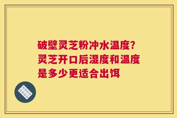 破壁灵芝粉冲水温度？灵芝开口后湿度和温度是多少更适合出饵