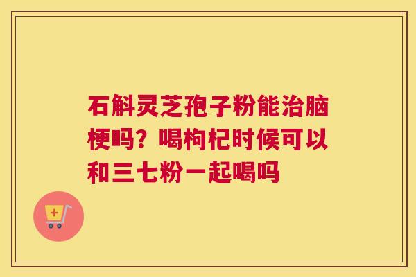 石斛灵芝孢子粉能脑梗吗？喝枸杞时候可以和三七粉一起喝吗