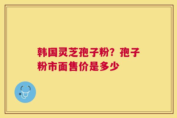 韩国灵芝孢子粉？孢子粉市面售价是多少