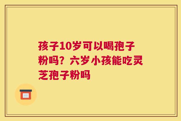 孩子10岁可以喝孢子粉吗？六岁小孩能吃灵芝孢子粉吗