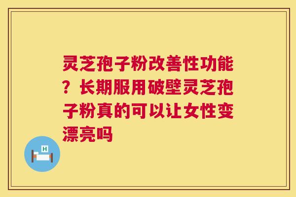 灵芝孢子粉改善性功能？长期服用破壁灵芝孢子粉真的可以让女性变漂亮吗