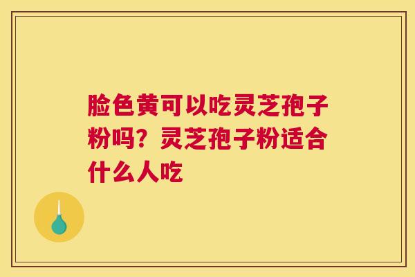 脸色黄可以吃灵芝孢子粉吗？灵芝孢子粉适合什么人吃