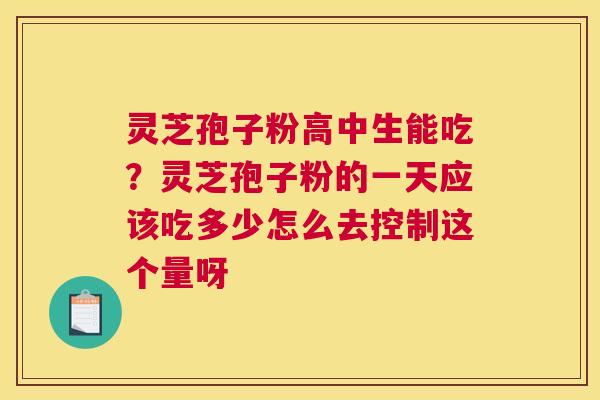 灵芝孢子粉高中生能吃？灵芝孢子粉的一天应该吃多少怎么去控制这个量呀