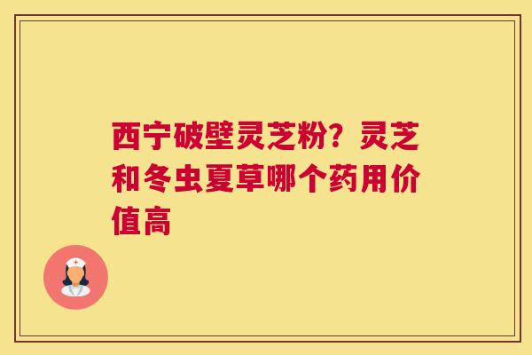 西宁破壁灵芝粉？灵芝和冬虫夏草哪个药用价值高