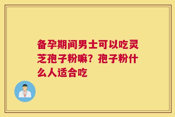 备孕期间男士可以吃灵芝孢子粉嘛？孢子粉什么人适合吃