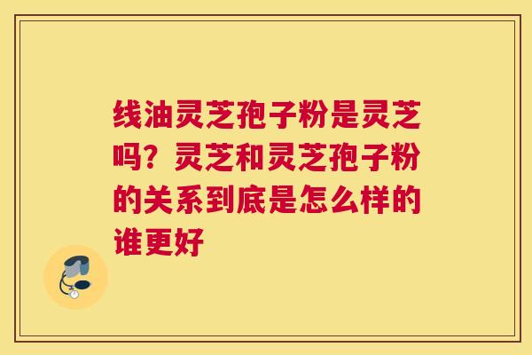 线油灵芝孢子粉是灵芝吗？灵芝和灵芝孢子粉的关系到底是怎么样的谁更好