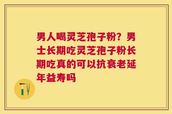 男人喝灵芝孢子粉？男士长期吃灵芝孢子粉长期吃真的可以抗延年益寿吗