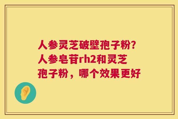 人参灵芝破壁孢子粉？人参皂苷rh2和灵芝孢子粉，哪个效果更好
