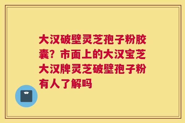 大汉破壁灵芝孢子粉胶囊？市面上的大汉宝芝大汉牌灵芝破壁孢子粉有人了解吗
