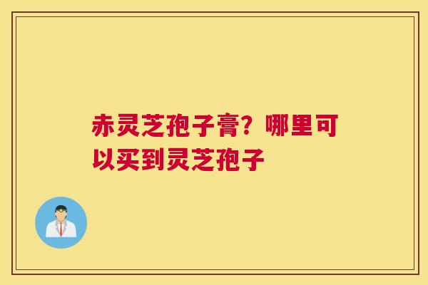 赤灵芝孢子膏？哪里可以买到灵芝孢子