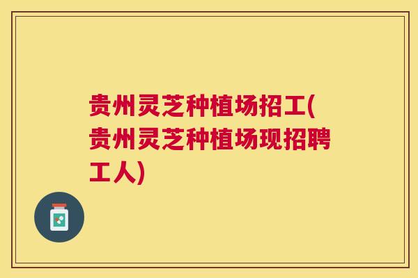 贵州灵芝种植场招工(贵州灵芝种植场现招聘工人)