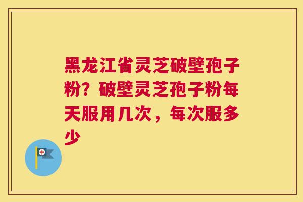 黑龙江省灵芝破壁孢子粉？破壁灵芝孢子粉每天服用几次，每次服多少