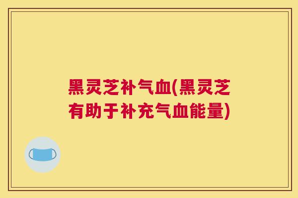 黑灵芝(黑灵芝有助于补充气能量)