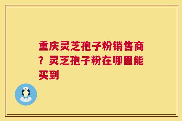 重庆灵芝孢子粉销售商？灵芝孢子粉在哪里能买到