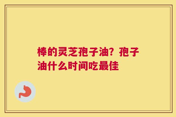 棒的灵芝孢子油？孢子油什么时间吃佳