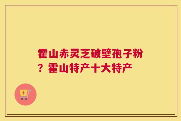霍山赤灵芝破壁孢子粉？霍山特产十大特产