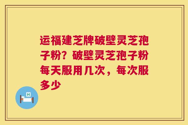 运福建芝牌破壁灵芝孢子粉？破壁灵芝孢子粉每天服用几次，每次服多少