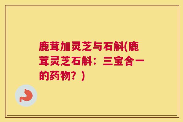 鹿茸加灵芝与石斛(鹿茸灵芝石斛：三宝合一的？)