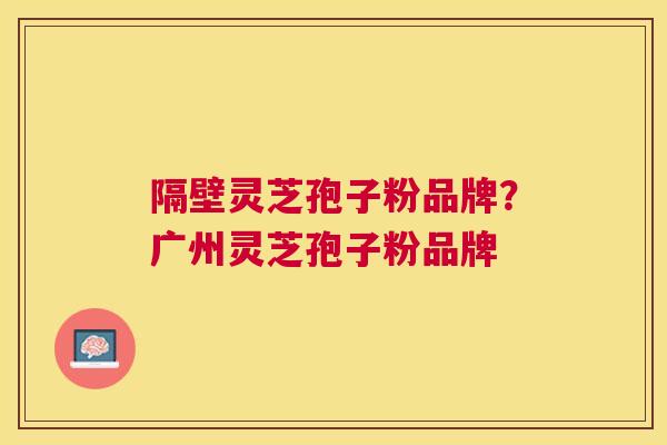 隔壁灵芝孢子粉品牌？广州灵芝孢子粉品牌