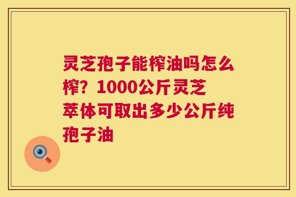 灵芝孢子能榨油吗怎么榨？1000公斤灵芝萃体可取出多少公斤纯孢子油