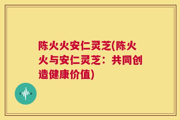 陈火火安仁灵芝(陈火火与安仁灵芝：共同创造健康价值)