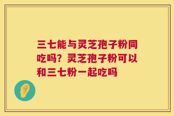 三七能与灵芝孢子粉同吃吗？灵芝孢子粉可以和三七粉一起吃吗